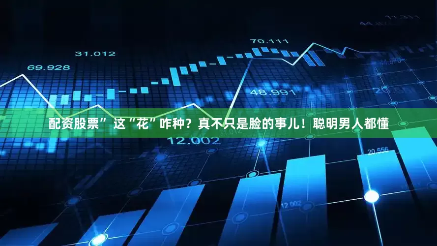 配资股票” 这“花”咋种？真不只是脸的事儿！聪明男人都懂