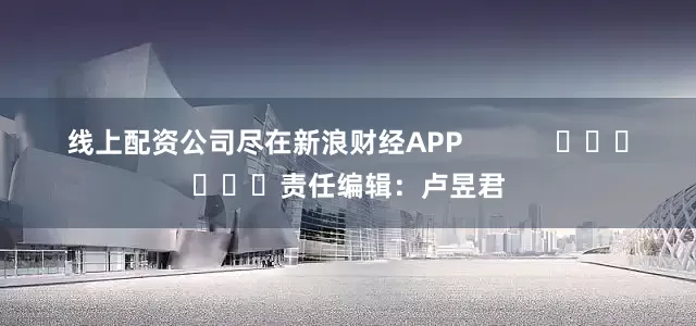 线上配资公司尽在新浪财经APP            						责任编辑：卢昱君