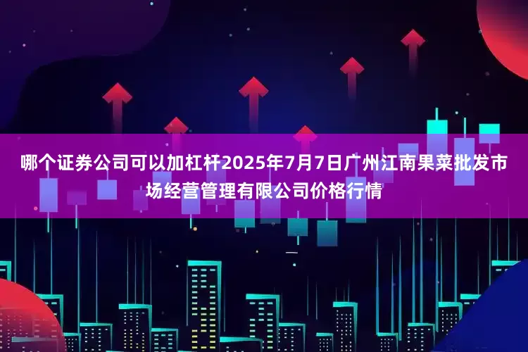 哪个证券公司可以加杠杆2025年7月7日广州江南果菜批发市场经营管理有限公司价格行情