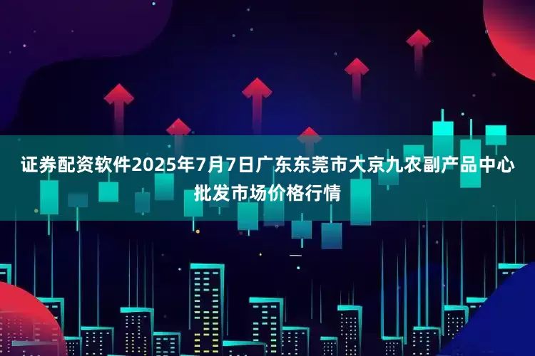 证券配资软件2025年7月7日广东东莞市大京九农副产品中心批发市场价格行情