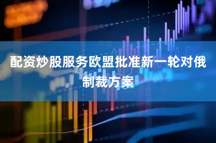 配资炒股服务欧盟批准新一轮对俄制裁方案