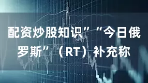 配资炒股知识”“今日俄罗斯”（RT）补充称