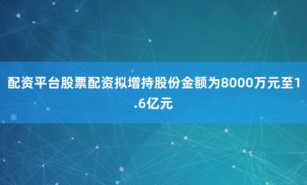 配资平台股票配资拟增持股份金额为8000万元至1.6亿元