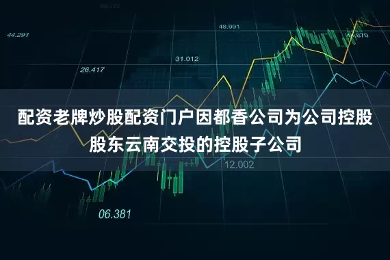配资老牌炒股配资门户因都香公司为公司控股股东云南交投的控股子公司