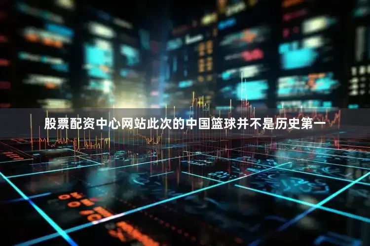 股票配资中心网站此次的中国篮球并不是历史第一