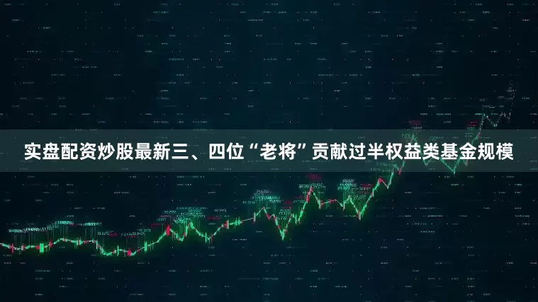实盘配资炒股最新三、四位“老将”贡献过半权益类基金规模