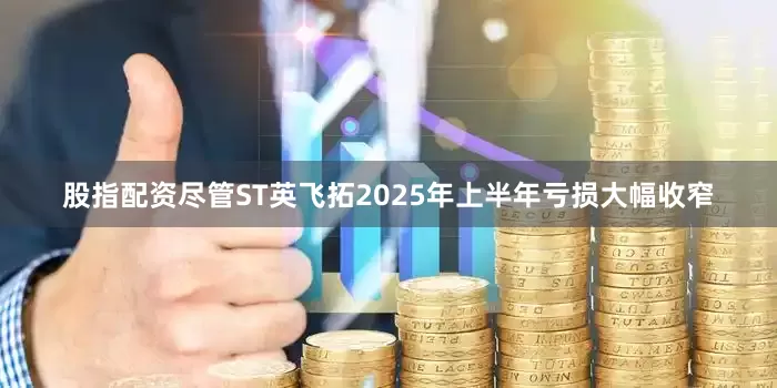 股指配资尽管ST英飞拓2025年上半年亏损大幅收窄