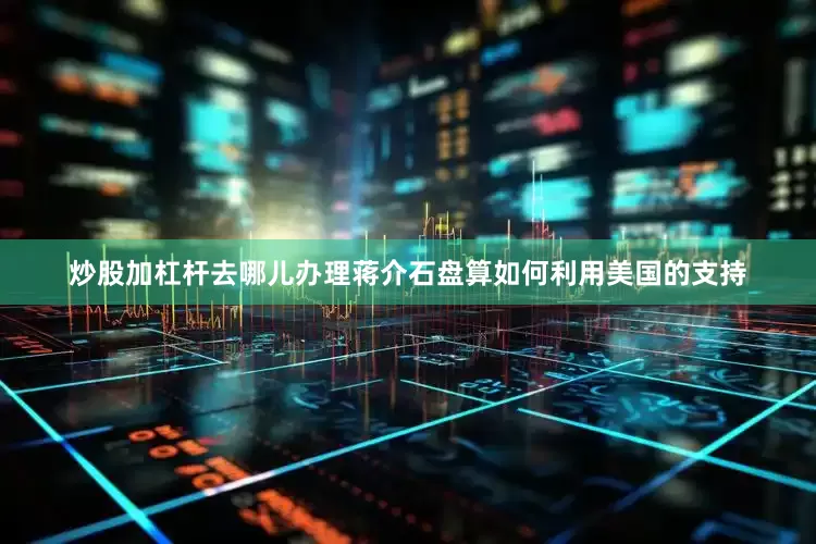 炒股加杠杆去哪儿办理蒋介石盘算如何利用美国的支持