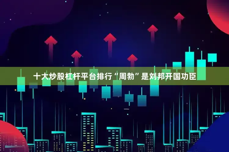十大炒股杠杆平台排行“周勃”是刘邦开国功臣