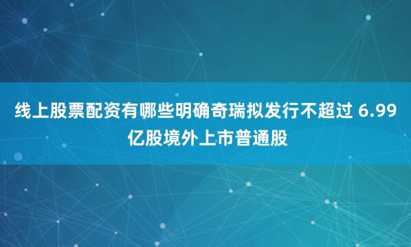 线上股票配资有哪些明确奇瑞拟发行不超过 6.99 亿股境外上市普通股