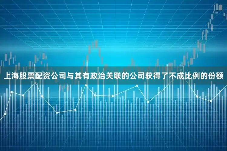 上海股票配资公司与其有政治关联的公司获得了不成比例的份额