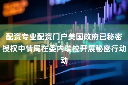 配资专业配资门户美国政府已秘密授权中情局在委内瑞拉开展秘密行动