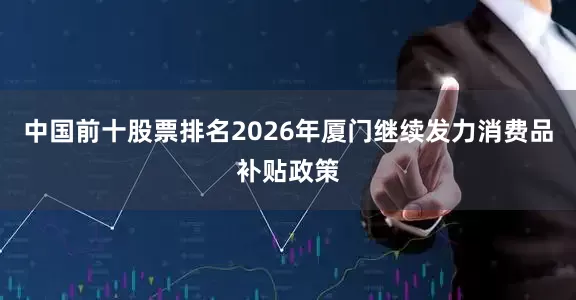 中国前十股票排名2026年厦门继续发力消费品补贴政策