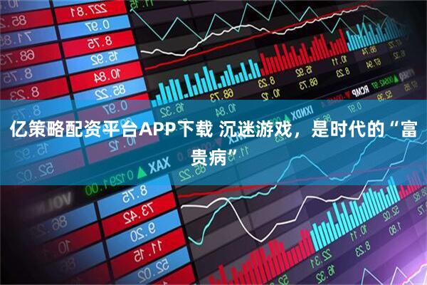 亿策略配资平台APP下载 沉迷游戏，是时代的“富贵病”