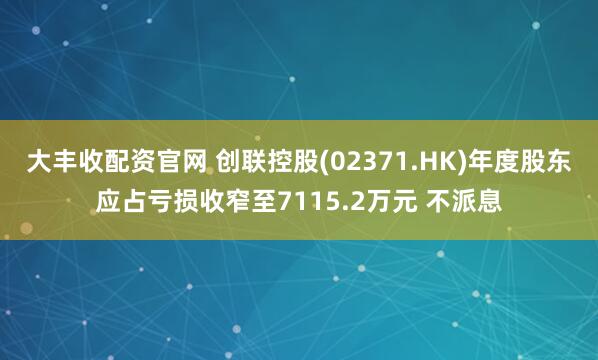 大丰收配资官网 创联控股(02371.HK)年度股东应占亏损收窄至7115.2万元 不派息