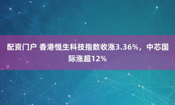 配资门户 香港恒生科技指数收涨3.36%，中芯国际涨超12%