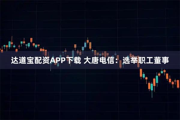 达道宝配资APP下载 大唐电信：选举职工董事