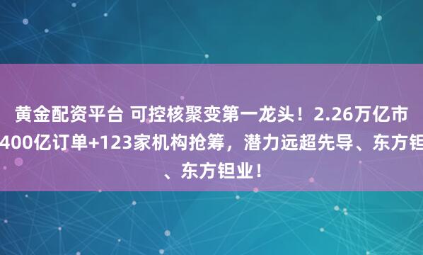 黄金配资平台 可控核聚变第一龙头！2.26万亿市场+400亿订单+123家机构抢筹，潜力远超先导、东方钽业！
