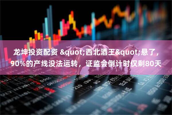 龙坤投资配资 "西北酒王"悬了，90%的产线没法运转，证监会倒计时仅剩80天