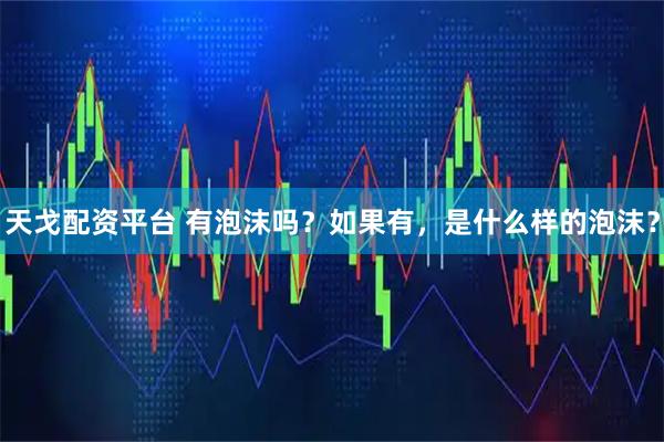 天戈配资平台 有泡沫吗？如果有，是什么样的泡沫？