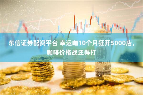 东信证券配资平台 幸运咖10个月狂开5000店，咖啡价格战还得打