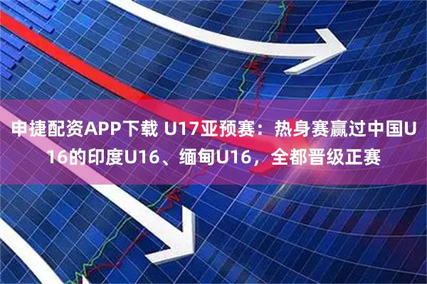 申捷配资APP下载 U17亚预赛：热身赛赢过中国U16的印度U16、缅甸U16，全都晋级正赛