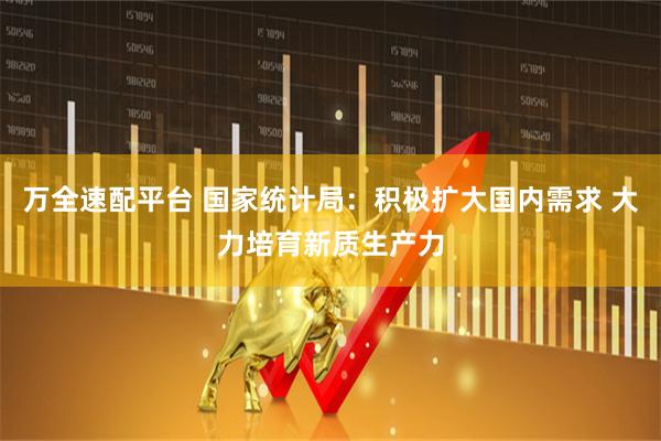 万全速配平台 国家统计局：积极扩大国内需求 大力培育新质生产力