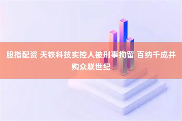 股指配资 天铁科技实控人被刑事拘留 百纳千成并购众联世纪