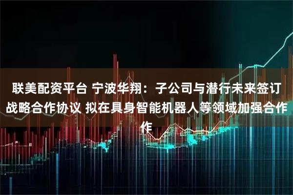 联美配资平台 宁波华翔：子公司与潜行未来签订战略合作协议 拟在具身智能机器人等领域加强合作
