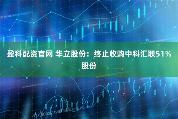 盈科配资官网 华立股份：终止收购中科汇联51%股份