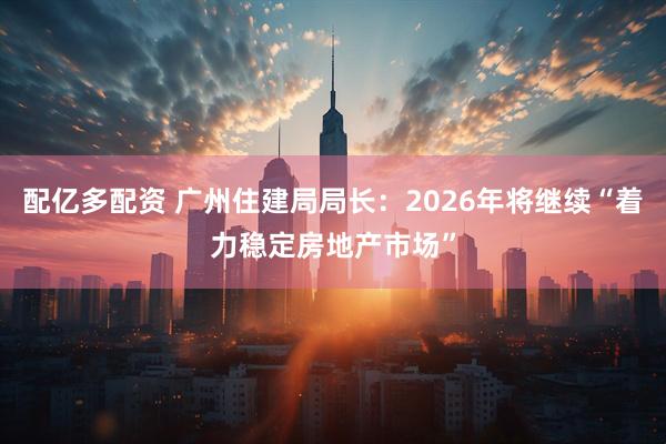 配亿多配资 广州住建局局长：2026年将继续“着力稳定房地产市场”