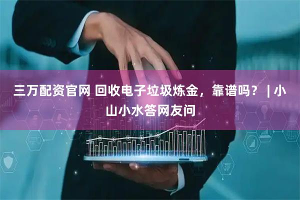 三万配资官网 回收电子垃圾炼金，靠谱吗？ | 小山小水答网友问