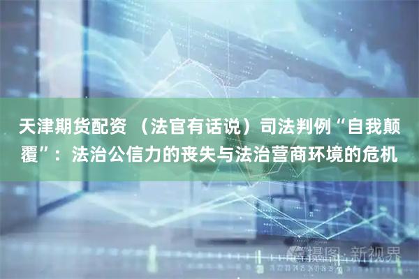 天津期货配资 （法官有话说）司法判例“自我颠覆”：法治公信力的丧失与法治营商环境的危机