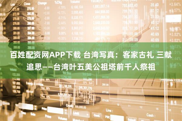 百姓配资网APP下载 台湾写真：客家古礼 三献追思——台湾叶五美公祖塔前千人祭祖
