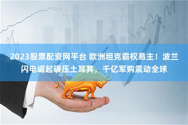 2023股票配资网平台 欧洲坦克霸权易主！波兰闪电崛起碾压土耳其，千亿军购震动全球