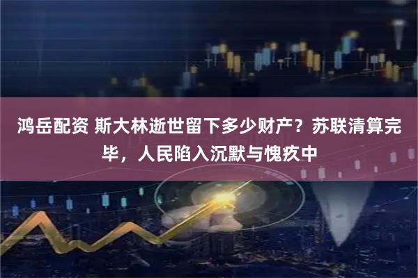 鸿岳配资 斯大林逝世留下多少财产？苏联清算完毕，人民陷入沉默与愧疚中
