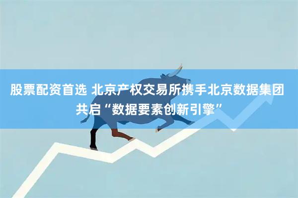 股票配资首选 北京产权交易所携手北京数据集团 共启“数据要素创新引擎”