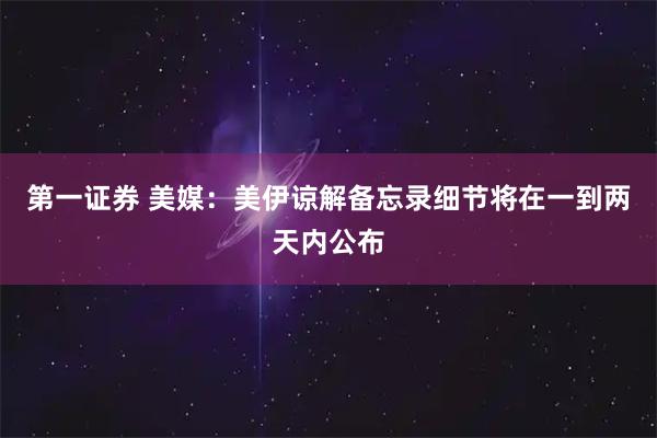 第一证券 美媒：美伊谅解备忘录细节将在一到两天内公布